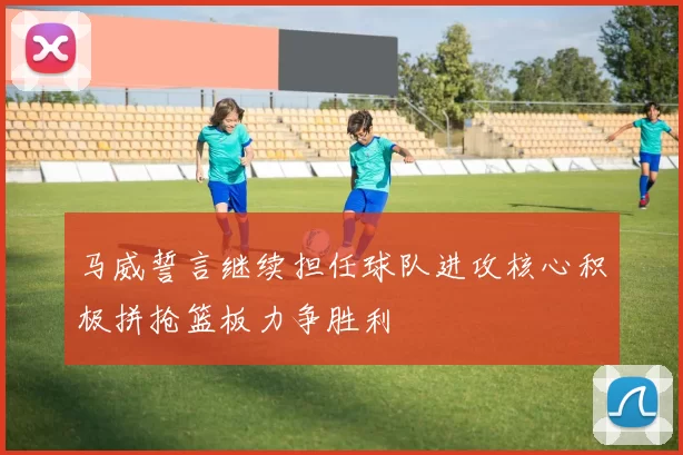 马威誓言继续担任球队进攻核心积极拼抢篮板力争胜利