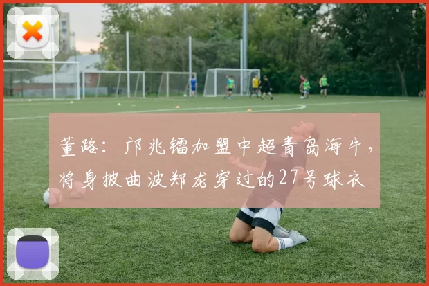 董路：邝兆镭加盟中超青岛海牛，将身披曲波郑龙穿过的27号球衣