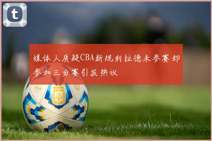 媒体人质疑CBA新规利拉德未参赛却参加三分赛引发热议