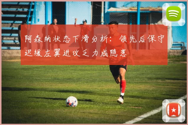 阿森纳状态下滑分析：领先后保守迟缓左翼进攻乏力成隐患