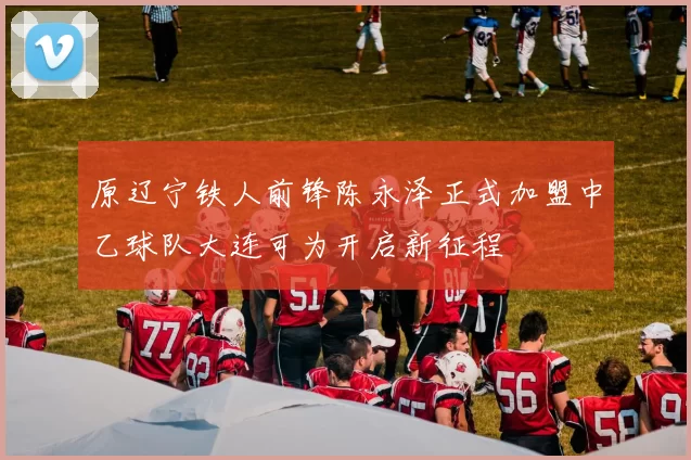 原辽宁铁人前锋陈永泽正式加盟中乙球队大连可为开启新征程