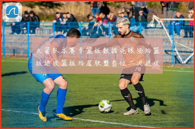 火箭队本赛季篮板数据亮眼场均篮板进攻篮板均居联盟首位二次进攻得分紧随其后