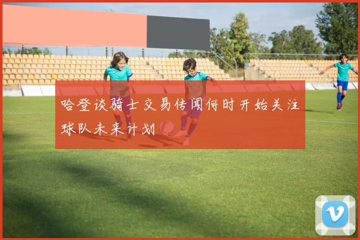 哈登谈骑士交易传闻何时开始关注球队未来计划