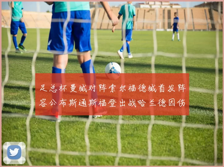足总杯曼城对阵索尔福德城首发阵容公布斯通斯福登出战哈兰德因伤缺席