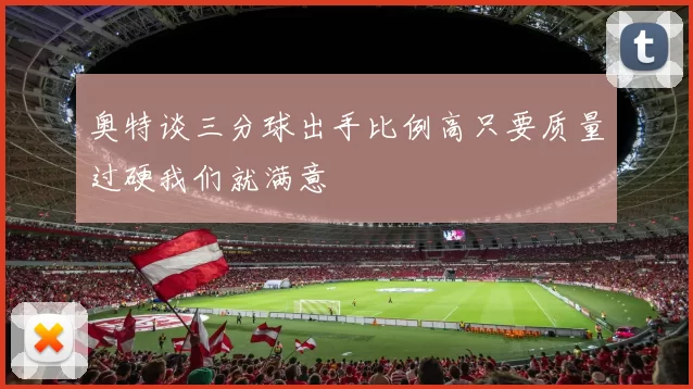 奥特谈三分球出手比例高只要质量过硬我们就满意