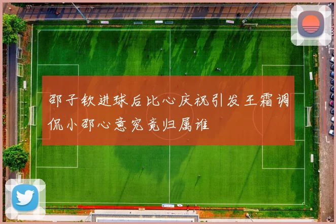 邵子钦进球后比心庆祝引发王霜调侃小邵心意究竟归属谁