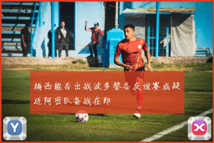 梅西能否出战波多黎各友谊赛成疑迈阿密队备战在即