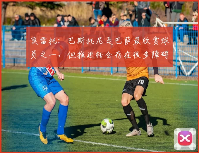 莫雷托：巴斯托尼是巴萨最欣赏球员之一，但推进转会存在很多障碍
