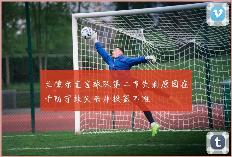 兰德尔直言球队第二节失利原因在于防守缺失而非投篮不准