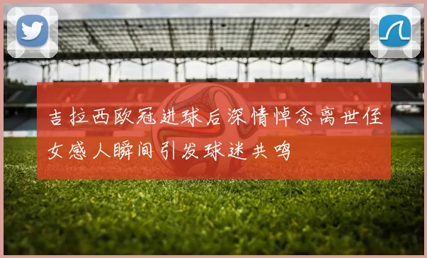 吉拉西欧冠进球后深情悼念离世侄女感人瞬间引发球迷共鸣