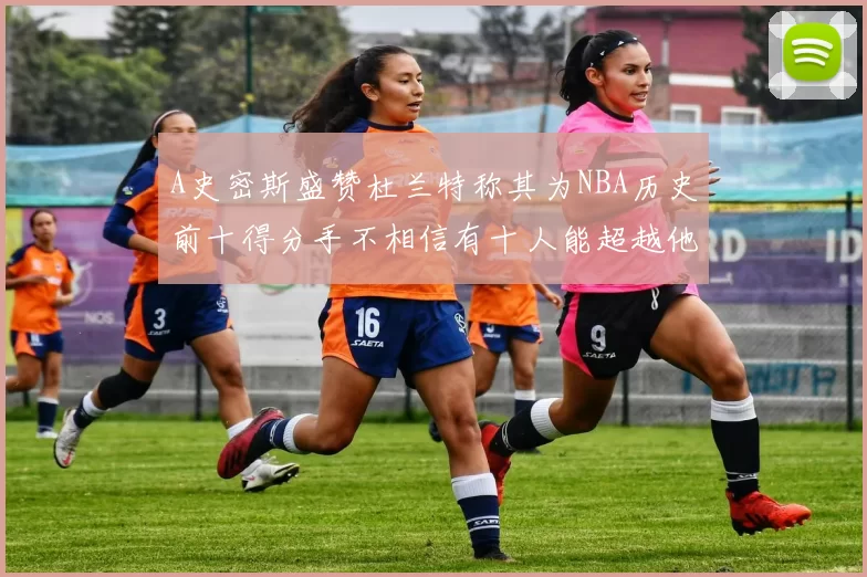 A史密斯盛赞杜兰特称其为NBA历史前十得分手不相信有十人能超越他
