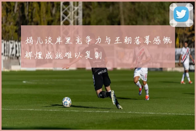 娟儿谈库里竞争力与王朝落幕感慨辉煌成就难以复制