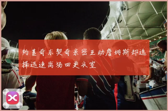 约基奇东契奇亲密互动詹姆斯却选择迅速离场回更衣室