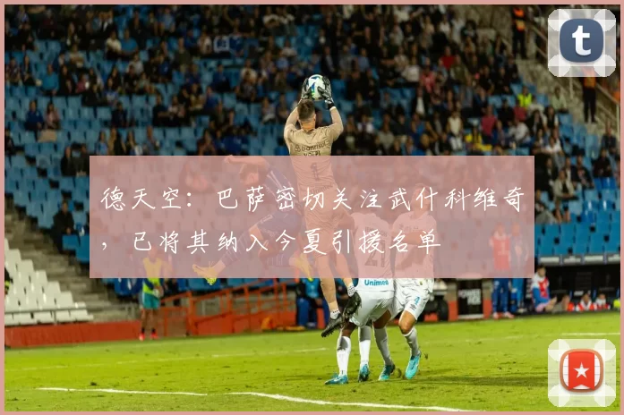 德天空：巴萨密切关注武什科维奇，已将其纳入今夏引援名单