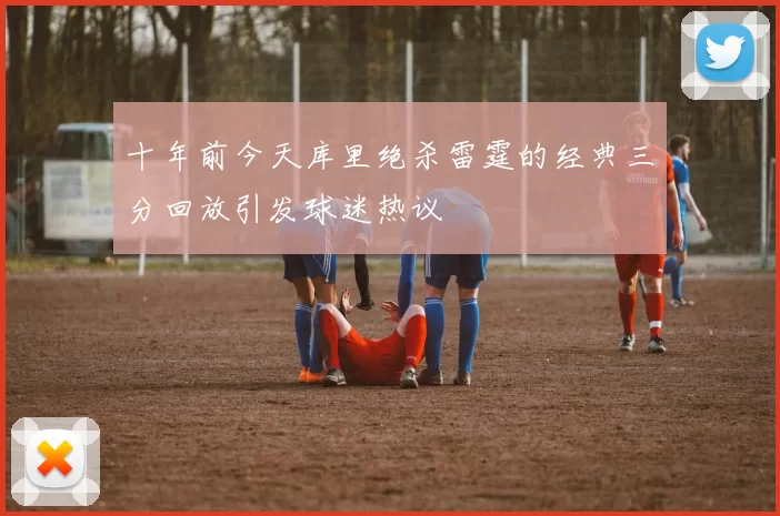十年前今天库里绝杀雷霆的经典三分回放引发球迷热议
