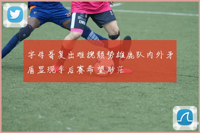 字母哥复出难挽颓势雄鹿队内外矛盾显现季后赛希望渺茫