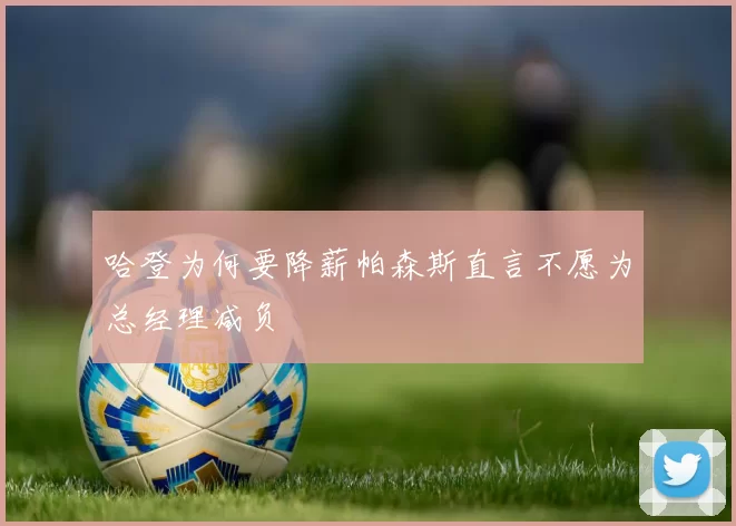 哈登为何要降薪帕森斯直言不愿为总经理减负