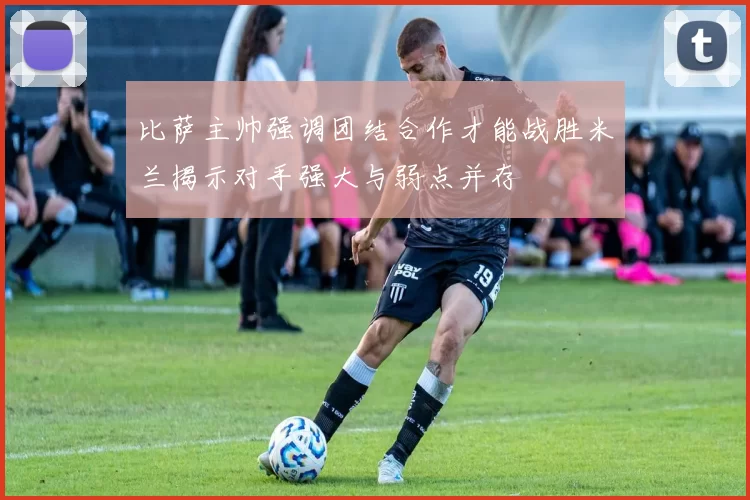 比萨主帅强调团结合作才能战胜米兰揭示对手强大与弱点并存