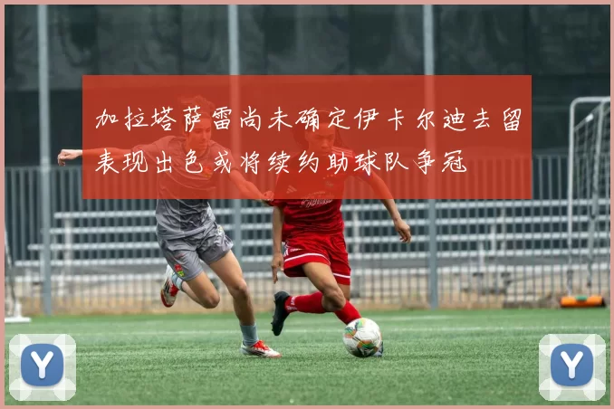 加拉塔萨雷尚未确定伊卡尔迪去留表现出色或将续约助球队争冠